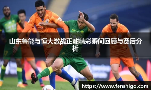 山东鲁能与恒大激战正酣精彩瞬间回顾与赛后分析