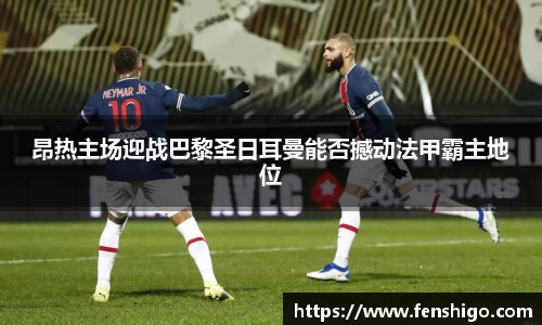 昂热主场迎战巴黎圣日耳曼能否撼动法甲霸主地位